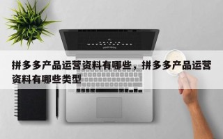 拼多多产品运营资料有哪些，拼多多产品运营资料有哪些类型