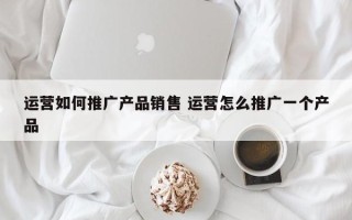 运营如何推广产品销售 运营怎么推广一个产品