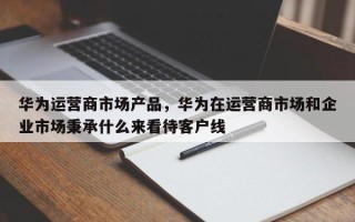 华为运营商市场产品，华为在运营商市场和企业市场秉承什么来看待客户线