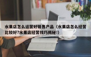 水果店怎么运营好销售产品（水果店怎么经营比较好?水果店经营技巧揭秘!）