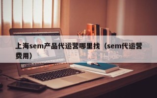 上海sem产品代运营哪里找（sem代运营费用）