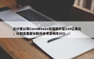 云计算公司CoreWeave估值飙升至230亿美元，计划出售部分股份并考虑明年IPO