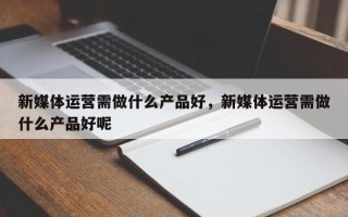 新媒体运营需做什么产品好，新媒体运营需做什么产品好呢