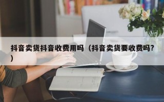 抖音卖货抖音收费用吗（抖音卖货要收费吗?）