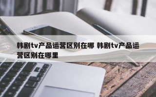 韩剧tv产品运营区别在哪 韩剧tv产品运营区别在哪里