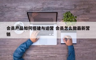 会员产品如何搭建与运营 会员怎么做最新营销