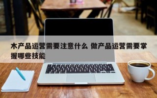 木产品运营需要注意什么 做产品运营需要掌握哪些技能