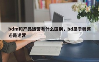 bdm和产品运营有什么区别，bd属于销售还是运营