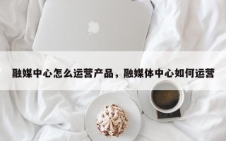 融媒中心怎么运营产品，融媒体中心如何运营