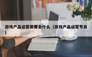 游戏产品运营需要会什么（游戏产品运营专员）