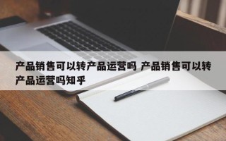 产品销售可以转产品运营吗 产品销售可以转产品运营吗知乎