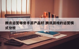 腾讯运营哪些手游产品好 腾讯游戏的运营模式分析