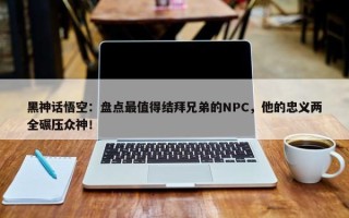 黑神话悟空：盘点最值得结拜兄弟的NPC，他的忠义两全碾压众神！