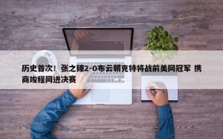 历史首次！张之臻2-0布云朝克特将战前美网冠军 携商竣程同进决赛