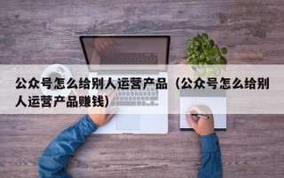 公众号怎么给别人运营产品（公众号怎么给别人运营产品赚钱）