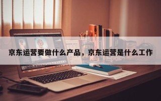 京东运营要做什么产品，京东运营是什么工作