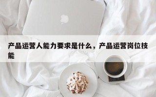 产品运营人能力要求是什么，产品运营岗位技能