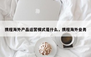 携程海外产品运营模式是什么，携程海外业务