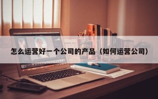 怎么运营好一个公司的产品（如何运营公司）