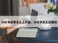 小红书运营怎么上产品，小红书怎么运营的