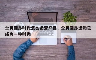 全民健身时代怎么运营产品，全民健身运动已成为一种时尚