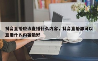 抖音直播应该直播什么内容，抖音直播都可以直播什么内容最好