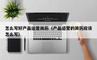 怎么写好产品运营简历（产品运营的简历应该怎么写）