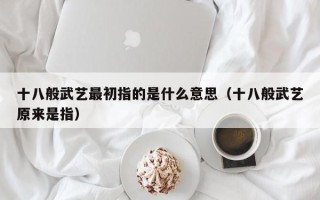 十八般武艺最初指的是什么意思（十八般武艺原来是指）