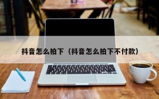 抖音怎么拍下（抖音怎么拍下不付款）