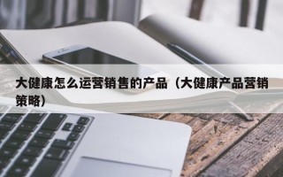 大健康怎么运营销售的产品（大健康产品营销策略）