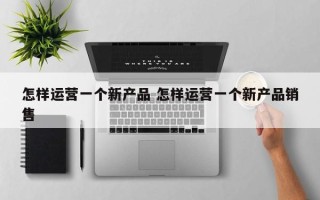 怎样运营一个新产品 怎样运营一个新产品销售