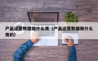 产品运营数据做什么用（产品运营数据做什么用的）