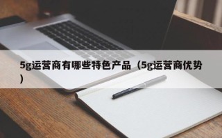 5g运营商有哪些特色产品（5g运营商优势）