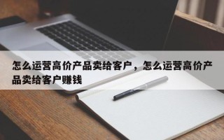 怎么运营高价产品卖给客户，怎么运营高价产品卖给客户赚钱