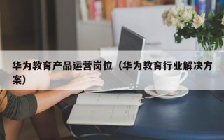 华为教育产品运营岗位（华为教育行业解决方案）