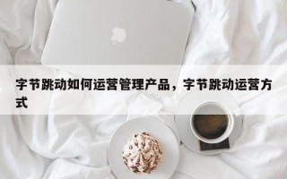 字节跳动如何运营管理产品，字节跳动运营方式