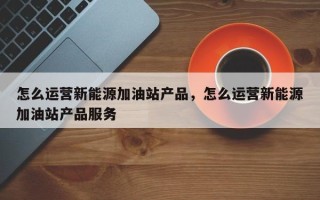 怎么运营新能源加油站产品，怎么运营新能源加油站产品服务