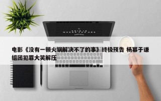 电影《没有一顿火锅解决不了的事》终极预告 杨幂于谦组团犯罪大笑解压