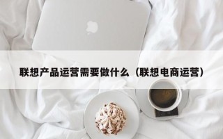 联想产品运营需要做什么（联想电商运营）