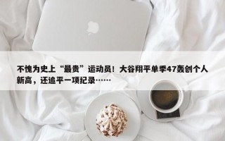 不愧为史上“最贵”运动员！大谷翔平单季47轰创个人新高，还追平一项纪录……