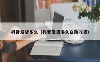 抖音发货多久（抖音发货多久自动收货）