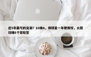 近5年最亏的交易？10换6，得球星一年使用权，火箭狂赚8个首轮签