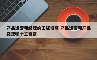 产品运营和经理的工资谁高 产品运营和产品经理哪个工资高