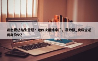 谈恋爱总结生意经？她四次拒嫁豪门，靠炒楼_卖珠宝逆袭身价5亿