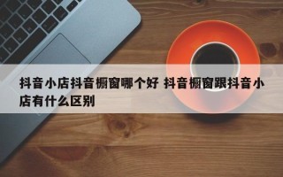 抖音小店抖音橱窗哪个好 抖音橱窗跟抖音小店有什么区别