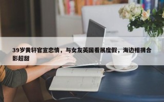 39岁黄轩官宣恋情，与女友英国看展度假，海边相拥合影超甜