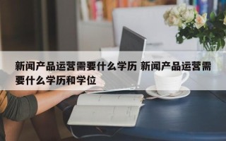 新闻产品运营需要什么学历 新闻产品运营需要什么学历和学位