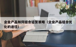 企业产品如何组合运营策略（企业产品组合优化的途径）