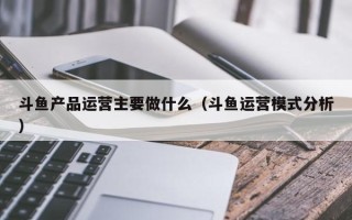 斗鱼产品运营主要做什么（斗鱼运营模式分析）