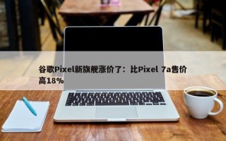 谷歌Pixel新旗舰涨价了：比Pixel 7a售价高18%